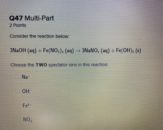 Q47 Multi-Part 2 Points Consider the reaction below: 3NaOH (aq) + Fe(NO3)2 (aq) 3NaNO, (aq) + Fe(OH); (s) Choose the TWO spec