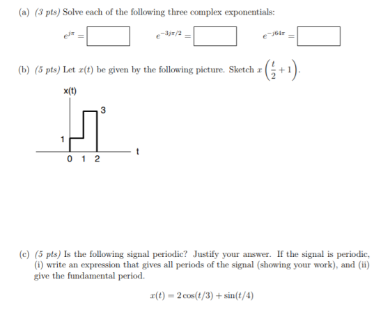 (a) (3 pts) Solve each of the following three complex exponentials: -64 (b) (5 pts) Let x(t) be given by the following picture. Sketch 1 x(t) (c) (5 pts) Is the following signal periodic? Justify your answer. If the signal is periodic, (i) write an expression that gives all periods of the signal (showing your work), and) give the fundamental period. r(t) 2 cos(t/3)+sin(t/4)