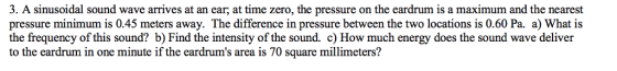 3. A sinusoidal sound wave arrives at an ear, at time zero, the pressure on the eardrum is a maximum and the nearest pressure minimum is 0.45 meters away. The difference in pressure between the two locations is 0.60 Pa. a) What is the frequency of this sound? b) Find the intensity of the sound. c) How much energy does the sound wave deliver to the eardrum in one minute if the eardrums area is 70 square millimeters?
