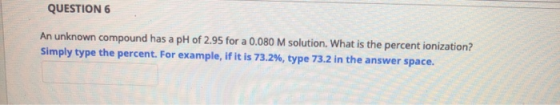 QUESTION 6 An unknown compound has a pH of 2.95 for a 0.080 M solution. What is the percent ionization? Simply type the perce