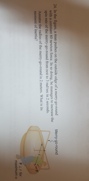 24. In the figure, a man pushes on the outside edge of a merry-go-round Merry-go-round with a constant 60 newton force. In so doing, he manages to increase the spin rate of the merry-go-round from rest to 3 rad/sec in 2 seconds. Assume the radius of the merry-go-round is 2 meters. What is its moment of inertia? maximum α