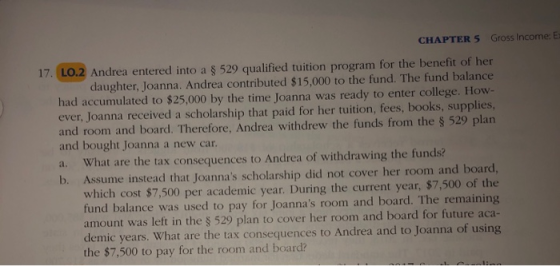 CHAPTER 5 Gross Income: Ex 17. LO.2 Andrea entered into a $ 529 qualified tuition program for the benefit of her daughter, Joanna. Andrea contributed $15,000 to the fund. The fund balance had accumulated to $25,000 by the time Joanna was ready to enter college. How- ever, Joanna received a scholarship that paid for her tuition, fees, books, supplies, and room and board. Therefore, Andrea withdrew the funds from the § 529 plan and bought Joanna a new car a. What are the tax consequences to Andrea of withdrawing the funds? b. Assume instead that Joannas scholarship did not cover her room and board, which cost $7,500 per academic year. During the current year, $7,500 of the fund balance was used to pay for Joannas room and board. The remaining amount was left in the S 529 plan to cover her room and board for future aca- demic years. What are the tax consequences to Andrea and to Joanna of using the $7,500 to pay for the room and board?