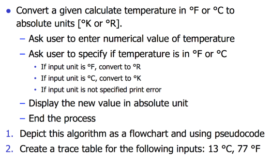 ·Convert a given calculate temperature in。F or °C to absolute units [°K or °R]. Ask user to enter numerical value of temperature Ask user to specify if temperature is in °F or oC . If input unit is。F, convert to PR . If input unit is °C, convert to If input unit is not specified print error Display the new value in absolute unit End the process 1. Depict this algorithm as a flowchart and using pseudocode 2. Create a trace table for the following inputs: 13 °C, 77 °F