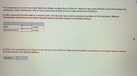 The scheduled arrival tme for a dally flight from Boston to New York is 9:30 am. Historical data show that the arlval time follows the continuous uniform distribution with an early arrival time of 9:20 am and a late arrival time of 9:40 am. a. After converting the time data to a minute scale, calculate the mean and the standard deviation of the distribution. (Round intermediate calculations to at least 4 decimal places and final answer to 2 decimal places.) Mean minutes Standard deviaton minutes b. What is the probability that a f and final answer to 2 decimal places.) night arrives late (later than 9:30 am)? (Round intermediate calculations to at least 4 decimal places
