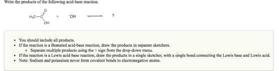 Write the products of the following acid-base reaction. +OH? OH . You should include all products. If the reaction is a Brønsted acid-base reaction, draw the products in separate sketchers. Separate multiple products using the+sign from the drop-down menu. o If the reaction is a Lewis acid-base reaction, draw the products in a single sketcher, with a single bond connecting the Lewis base and Lewis acid. Note: Sodium and potassium never form covalent bonds to electronegative atoms