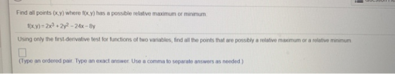 Find all points (x,y) where f(x,y) has a possible relative maximum or minimum f(x,y) = 2x3 + 2y2 - 24x - By Using only the fi