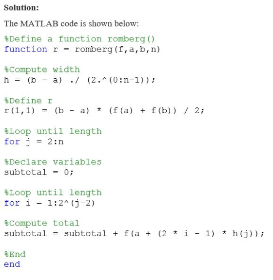 Solution: The MATLAB code is shown below: Define a function romberg () function r romberg (f, a, b,n) %Compute width %Define r %Loop until length for j = 2:n Declare variables subtotal = 0; %Loop for i until length = 1:2^ (j-2) %compute total subtotal = subtotal + f (a + (2?1-1)?h (j)); %End end