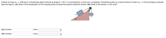 lock of mass m, 3.08 kg on a frictionless plane incined at angle 0 29.1. is connected by a cord over a massless, frictionless puley to a second block of mass m2-2.34 kg hanging vertic (see the figure). (a) What is the acceleration of the hanging block (choose the positive direction down)? (b) What is the tension in the cord? (a) Number Units (b) Number Units