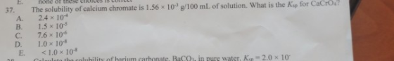 37. A. B. C. D. E The solubility of calcium chromate is 1.56 x 10 g/100 ml. of solution. What is the Kip for Cacio 2.4 x 10-