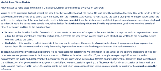 HW09: Read/Write File Ints Now that weve had a taste of what file I/O is all about, heres your chance to try it out on your own! Youre to write a program that will prompt the user if he/she would like to read ints from a file (and have them displayed to stdout) or write ints to a file for safekeeping. If the user wishes to save a set of numbers, then the file nums.txt is opened for writing and the user is prompted for integer values which are written to the output file. If the user decides to read the ints from nums.txt, then the file is opened and the integers it contains are extracted and displayed to stdout. If youd like to see some sample runs, take a look at ReadWritelntsSampleRuns.txt. For this implementation, youll have to write a couple of other functions in addition to the main function: . writents-this function is called from main if the user wants to save a set of integers to the nums.txt file: it accepts as an input argument an opened output file stream object thats ready for writing. It then prompts the user for five integer values, each of which are written to the output file before returning back to the caller Displaylnts this function is called from main if the user wants to display the contents of nums.txt to stdout; it accepts as an input argument an opened input file stream object thats ready for reading. It proceeds to extract the five integer values and display them to stdout. The main function will drive the whole program, itll be responsible for determining which function to call as well as the opening and closing of files. For more information, you may want to look in your book on p.308 for an introduction to file I/O, and a simple example on p.313 where the author demonstrates the.open and.close member functions you can call once youve declared an ifstream or ofstream variable. (However, dont forget to call the .fail function after you open the file so you can check if you were successful in opening the file; see p.316 for a brief discussion of that as well as a code sample!) Finally, on p.334 where the author points out that when you pass file stream variables as arguments to functions, they must be passed by reference