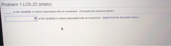Problem 1.LO5.22 (static) is the variability in returns associated with an investment. (Complete this sentence below.) Yis the variability in returns associated with an investment. (Select from the drop-down menu.)
