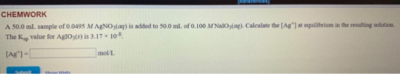 Kererences CHEMWORK A 50.0 mL sample of 0.0495 MAgNO3(aq) is added to 50.0 mL of 0.100 M NaIO3(aq). Calculate the [Ag ] at eq
