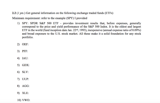 2.2 (I pts.) Get general information on the following exchange traded funds (ETFs) Minimum requirement: refer to the example (SPY) I provided 1) SPY: SPDR S&P 500 ETF provides investment results that, before expenses, generally correspond to the price and yield performance of the S&P 500 Index. It is the oldest and largest ETF in the world (fund inception date Jan. 22nd, 1993), inexpensive (annual expense ratio of 0.09%) and broad exposure to the U.S. stock market. All these make it a solid foundation for any stock portfolio. 2) OEF: 3) PFF: 4) IAU: 5) GDX: 6) SLV: 7) UUP: 8) AGG: 9) XLE: 10) VWO: