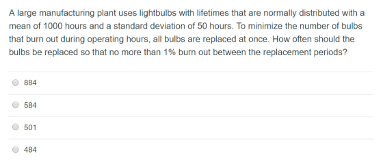 A large manufacturing plant uses lightbulbs with lifetimes that are normally distributed with a mean of 1000 hours and a standard deviation of 50 hours. To minimize the number of bulbs that burn out during operating hours, all bulbs are replaced at once. How often should the bulbs be replaced so that no more than 1% burn out between the replacement periods? 884 584 501 O 484 381