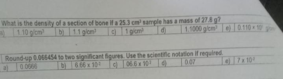 What is the density of a section of bone if a 25.3 cm) sample has a mass of 27.8 g? a) 110 g/cm? b) 1.1 g/cm ) 1 g/ cm d 1.10