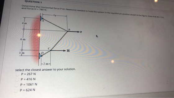 QUESTION 1 Determine the Horizontal force P (in Newtons) needed to hold the system in the equilibrium position shown in them,