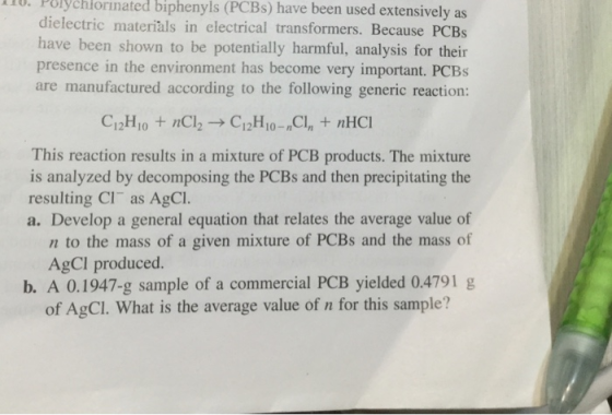 110. Polychlorinated biphenyls (PCBs) have been used extensively as dielectric materiàls in clectrical transformers. Because PCBs have been shown to be potentially harmful, analysis for their presence in the environment has become very important. PCBs are manufactured according to the following generic reaction: This reaction results in a mixture of PCB products. The mixture is analyzed by decomposing the PCBs and then precipitating the resulting Cl as AgCl. a. Develop a general equation that relates the average value of n to the mass of a given mixture of PCBs and the mass of AgCI produced. b. A 0.1947-g sample of a commercial PCB yielded 0.4791 g of AgCI. What is the average value of n for this sample?
