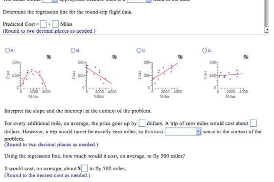 Determine the regression line for the round-trip flight data. Predicted Cost-. +. Miles (Round to two decimal places as needed.) OA ??. 2000 4000 Miles 2000 4000 Miles 2000 4000 Miles Miles Interpret the slope and the intercept in the context of the problem. For every additional mile, on average, the price goes up by dollars. A trip of zero miles would cost about dollars. However, a trip would never be exactly zero miles, so this cost problem. (Round to two decimal places as needed.) sense in the context of the Using the regression line, how much would it cost, on average, to fly 500 miles? It would cost, on average, about to fly 500 miles. (Round to the nearest cent as needed.)