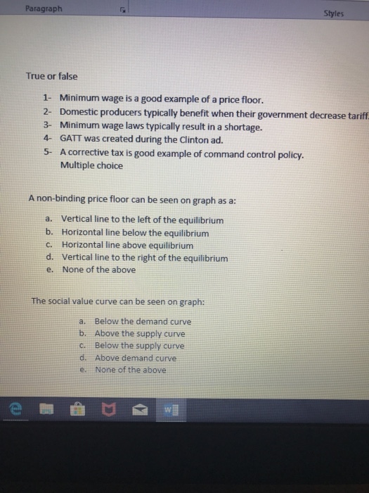 Paragraph Styles True or false 1- Minimum wage is a good example of a price floor. 2- Domestic producers typically benefit when their government decrease tariff 3- Minimum wage laws typically result in a shortage 4 GATT was created during the Clinton ad. 5- A corrective tax is good example of command control policy. Multiple choice A non-binding price floor can be seen on graph as a: a. Vertica line to the left of the equilibrium b. Horizontal line below the equilibrium c. Horizontal line above equilibrium d. Vertical line to the right of the equilibrium e. None of the above The social value curve can be seen on graph: a. b. c. d. e. Below the demand curve Above the supply curve Below the supply curve Above demand curve None of the above