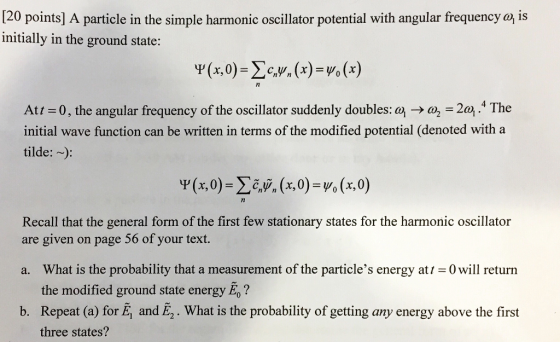 [20 points] A particle in the simple harmonic oscillator potential with angular frequency a is initially in the ground state: c,y, (x) =Yo(x Att = 0 , the angular frequency of the oscillator suddenly doubles: a} → a½-2.4 The initial wave function can be written in terms of the modified potential (denoted with a tilde:~: Recall that the general form of the first few stationary states for the harmonic oscillator are given on page 56 of your text. a. What is the probability that a measurement of the particles energy at 0 will return the modified ground state energy E? b. Repeat (a) for E, and E2. What is the probability of getting any energy above the first three states?
