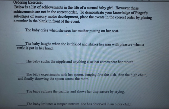ng Exercise, Below is a list of achievements in the life of a normal baby girl. However these achievements are not in the correct order. To demonstrate your knowledge of Piagets sub-stages of sensory motor development, place the events in the correct order by placing a number in the blank in front of the event. The baby cries when she sees her mother putting on her coat. The baby laughs when she is tickled and shakes her arm with pleasure when a rattle is put in her hand. The baby sucks the nipple and anything else that comes near her mouth. The baby experiments with her spoon, banging first the dish, then the high chair, and finally throwing the spoon across the room. The baby refuses the pacifier and shows her displeasure by crying. The baby imitates a temper tantrum she has observed in an older child