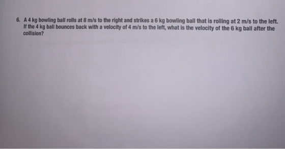6. A 4 kg bowling ball rolls at 8 m/s to the right and strikes a 6 kg bowling ball that is rolling at 2 m/s to the left If th