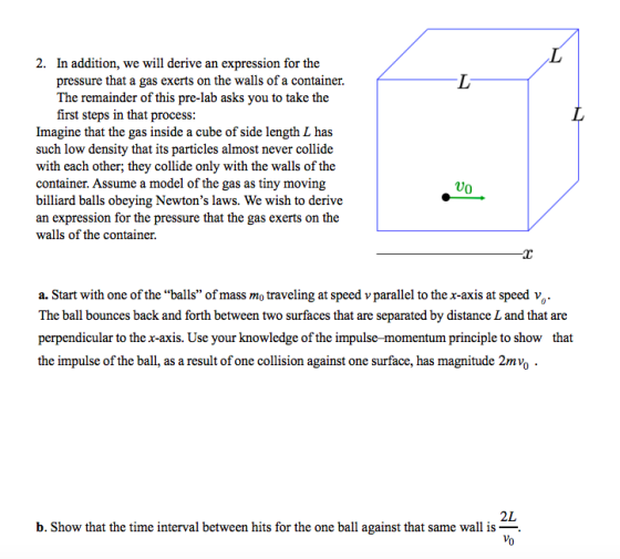 2. In addition, we will derive an expression for the pressure that a gas exerts on the walls of a container. The remainder of this pre-lab asks you to take the first steps in that process: Imagine that the gas inside a cube of side length L has such low density that its particles almost never collide with each other; they collide only with the walls of the container. Assume a model of the gas as tiny moving billiard balls obeying Newtons laws. We wish to derive an expression for the pressure that the gas exerts on the walls of the container. Uo a. Start with one of the balls of mass mo traveling at speed v parallel to the x-axis at speed v The ball bounces back and forth between two surfaces that are separated by distance L and that are perpendicular to the x-axis. Use your knowledge of the impulse-momentum principle to show that the impulse of the ball, as a result of one collision against one surface, has magnitude 2mvo 2L b. Show that the time interval between hits for the one ball against that same wall is