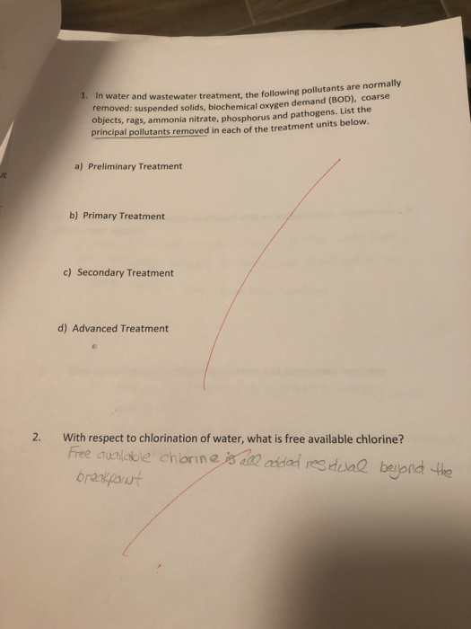 In water and wastewater treatment, the following pollutants are normally removed: suspended solids, biochemical oxygen demand (BOD), coarse objects, rags, ammonia nitrate, phosphorus and pathogens. List the principal pollutants removed in each of the treatment units below. 1. a) Preliminary Treatment b) Primary Treatment c) Secondary Treatment d) Advanced Treatment 2. With respect to chlorination of water, what is free available chlorine?