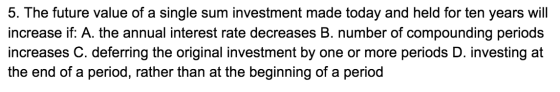 5. The future value of a single sum investment made today and held for ten years will increase if: A. the annual interest rat