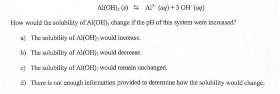 Al(OH), (s) $ Al3+ (aq) + 3 OH+ (aq) How would the solubility of Al(OH), change if the pH of this system were increased? a) T