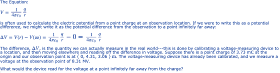 The Equation: is often used to calculate the electric potential from a point charge at an observation location. If we were to write this as a potential difference, we might write it as the potential difference from the observation to a point infinitely far away: The difference, Δν· is the quantity we can actually measure in the real world this is done by calibrating a voltage-measuring device to a location, and then moving elsewhere and reading off the difference in voltage. Suppose there is a point charge of 3.73 mC at the origin and our observation point is at0,4.31, 3.06 > m. The voltage-measuring device has already been calibrated, and we measure a voltage at the observation point of 8.31 MV. What would the device read for the voltage at a point infinitely far away from the charge?