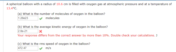 A spherical balloon with a radius of 10.6 cm is filled with oxygen gas at atmospheric pressure and at a temperature of 13.4°C (a) What is the number of molecules of oxygen in the balloon? 1.28e23 molecules (b) What is the average kinetic energy of oxygen in the balloon? 2.8e-21 Your response differs from the correct answer by more than 10%. Double check your calculations. (c) What is the rms speed of oxygen in the balloon? 472.47 m/s