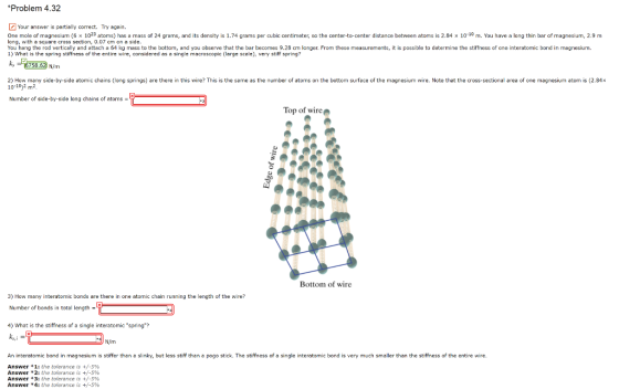 Problem 4.32 Your answer is partielly correct. Try again. One mole of magnesium (6 x 1023 atoms) has a mass of 24 grams, and its density is 1.74 grams per cubic centimeter, so the center-to-center distance between atoms is 2.84 x 10-10 m. You have a long thin bar of magnesium, 2.9 m long, with a square cross section, 0.07 cm on a side. You hang the rod vertically and attach a 64 kg mass to the bottom, and yooberve that the bar becomes 9.28 cm longer. From these measurements, it is possible to determine the stiffness of one interatomic bond in magnesium 1) What is the spring stiffness of the entire wire, considered as a single macrascopic (large scale), very stiff spring 6758.63 Ninm 2) How many side-by-side atomic chains (long springs) are there in this wire? This is the same as the number of atoms on the bottom surface of the magnesium wire. Note that the cross-sectional area of one magnesium atom is (2.84x 10-1012 m2 Number of side-by-side long chains of atoms Top of wire Bottom of wire 3) How many interatomic bonds are there in one atomic chain running the length of the wire? Number of bonds in total length- 4) What is the stiffness of a single interatomic spring? ks, An interatomic bond in magnesium is stiffer than a slinky, but less stiff than a pogo stick. The stiffness of a single interatomic bond is very much smaller than the stiffiness of the entire wire Answer * 1: the tolerance is +/-5% Answer * 2: the tolerance is +/-590 Answer 3: the tolerance is +/-5% Answer * 4: the tolerance is +/-5%