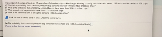 The number of chocolate chips in an 18-ounce bag of chocolate chip cookies is approximately normally distributed with mean 1252 and standard deviation 129 chips (a) What is the probability that a randomly selected bag contains between 1000 and 1500 chocolate chips? (b) What is the probability that a randomly selected bag contains fewer than 1050 chocolate chips? (c) What proportion of bags contains more than 1175 chocolate chips? (d) What is the percentile rank of a bag that contains 1425 chocolate chips? Click the loon to view a table of areas under the normal curve (a) The probability that a randomly selected bag contains between 1000 and 1500 chooolate chips is Round to four decimal places as needed.)