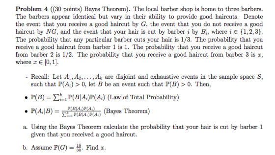 Problem 4 ((30 points) Bayes Theorem). The local barber shop is home to three barbers The barbers appear identical but vary in their ability to provide good haircuts. Denote the event that you receive a good haircut by G, the event that you do not receive a good haircut by NG, and the event that your hair is cut by barber i by Bi, where i E 1,2, 3) The probability that any particular barber cuts your hair is 1/3. The probability that you receive a good haircut from barber 1 is 1. The probability that you receive a good haircut from barber 2 is 1/2. The probability that you receive a good haircut from barber 3 is x, where z E [0,1] Recall: Let Ai, A2,..., Ak are disjoint and exhaustive events in the sample space S, such that P(A) > 0, let B be an event such that P(B) > 0. Then, P(B) P(BA)P(A) (Law of Total Probability) A,|3)-PBA (Bayes Theorem) a. Using the Bayes Theorem calculate the probability that your hair is cut by barber 1 given that you received a good haircut b. Assume P(G)- Find z.