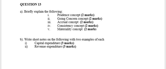 QUESTION 13 a). Briefly explain the following: i Prudence concept (2 marks) ii. iii. Going Concen concept (2 marks) Accrual concept (2 marks) 1V. iv. Consistency concept (2 marks) v. ateriality concept (2 marks b). Write short notes on the following with two examples of each i)Capital expenditure (3 marks) ii)Revenue expenditure (3 marks)