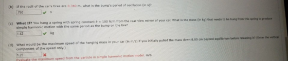 (b) If the radi of the cars tires are 0.340 m, what is the bumps period of osclilation (in s)? 750 (c) What 1f? You hang a spring with spring constant k 100 N/m from the rear view mirror of your car. What is the mass (n kg) simple harmonic motion with the same period as the bump on the tire? 1.42 kg (d) What would be the maximum speed of the hanging mass in your car (in m/s) if you initiaily pulled the mass down 8.00 cm beyond equilibrium before releasing it? VEnter the vertical component of the speed only.) 1 25 Fyaluate the maximum speed from the particle in simple harmonic motion model. m/s