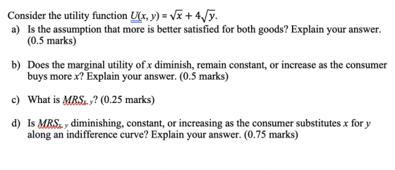 +4Vy Consider the utility function (x, y) - Vx a) Is the assumption that more is better satisfied for both goods? Explain your answer. (0.5 marks) b) Does the marginal utility of x diminish, remain constant, or increase as the consumer buys more x? Explain your answer. (0.5 marks) c) What is MRS, y? (0.25 marks) d) Is MRS y diminishing, constant, or increasing as the consumer substitutes x for y along an indifference curve? Explain your answer. (0.75 marks)