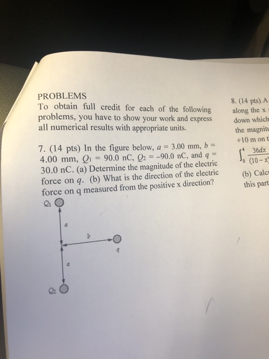 PROBLEMS To obtain full credit for each of the following along the x problems, you have to show your work and express down which all numerical results with appropriate units. 8. (14 pts) A the magnitu +10 m on t 7.004 pts) In the figure below, ao 3.00mn, b= (4M 4.00 mm, Q1 90.0 nC, Ог--90.0 nC, and q 30.0 nC. (a) Determine the magnitude of the electric (10- force on q. (b) What is the direction of the electric (b) Calc force on q measured from the positive x direction? this part
