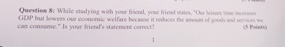 Question 8: While studying with your friend, your friend states, Our leisure time increases GDP but lowers our economic welfare because it reduces the amount of goods and services we can consume. Is your friends statement correct? 5 Points)