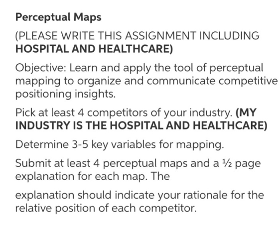 Perceptual Maps (PLEASE WRITE THIS ASSIGNMENT INCLUDING HOSPITAL AND HEALTHCARE) Objective: Learn and apply the tool of perceptual mapping to organize and communicate competitive positioning insights. Pick at least 4 competitors of your industry. (MY INDUSTRY IS THE HOSPITAL AND HEALTHCARE) Determine 3-5 key variables for mapping. Submit at least 4 perceptual maps and a ½ page explanation for each map. The explanation should indicate your rationale for thee relative position of each competitor.