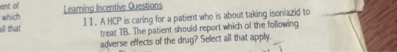 ent of which all that Leaning Incentive Questions 11. A HCP is caring for a patient who is about taking isoniazid to treat TB. The patient should report which of the following adverse effects of the drug? Select all that apply.