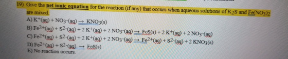 19) Give the net ionic equation for the reaction (if any) that occurs when aqueous solutions of K2S and Fe(NO3)2 are mixed A)