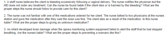 1. A staff nurse believes the client is bleeding excessively following a vaginal delivery. The nurse notifies the physician but the MD does not order any treatment. Can the nurse be found liable if the client dies or is harmed by the bleeding? What are the proper steps the nurse should follow to provide care for this client? 2. The nurse was not familiar with one of the medications ordered for her client. The nurse talked to two physicians at the nurses station and gave the medication after they said the dose was fine. The client dies as a result of the medication. Is this nurse liable? What are the proper steps to giving an unknown medication? 3. An infant developed brain damage when the apnea monitoring system equipment failed to alert the staff that he had stopped breathing. Are the nurses liable? What are the proper steps to preventing a scenario like this?