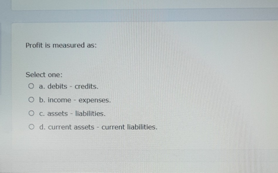 Profit is measured as: Select one: O a. debits - credits. O b. income - expenses. O c. assets - liabilities. O d. current ass