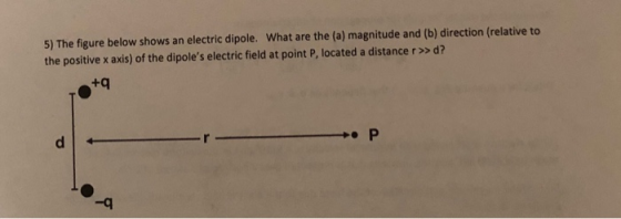 5) The figure below shows an electric dipole. What are the (a) magnitude and (b) direction (relative to the positive x axis) of the dipoles electric field at point P, located a distance r> d? +q -q
