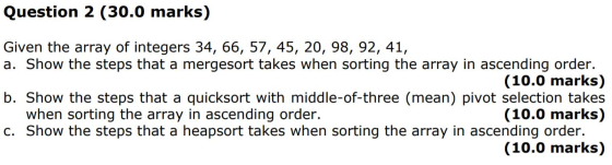 Question 2 (30.0 marks) Given the array of integers 34, 66, 57, 45, 20, 98, 92, 41, a. Show the steps that a mergesort takes