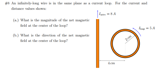 #8 An infinitely-long wire is in the same plane as a current loop. For the current and distance values shown: |wire-8A (a.) What is the magnitude of the net magnetic field at the center of the loop? |loop-5A (b.) What is the direction of the net magnetic field at the center of the loop? 4 cm