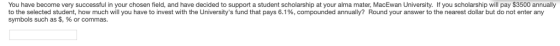 You have become very successful in your chosen field, and have decided to support a student scholarship at your alma mater, MacEwan University. If you scholarship will pay $3500 annually to the selected student, how much will you have to invest with the Universitys fund that pays 6.1%, compounded annually? Round your answer to the nearest dollar but do not enter any symbols such as $, % or commas.