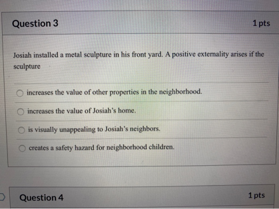 Question 3 1 pts Josiah installed a metal sculpture in his front yard. A positive externality arises if the sculpture increas